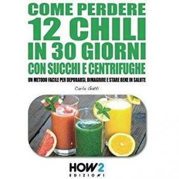 COME PERDERE 12 CHILI IN 30 GIORNI CON SUCCHI E CENTRIFUGHE: Un metodo facile per Depurarsi, Dimagrire e stare bene in Salute