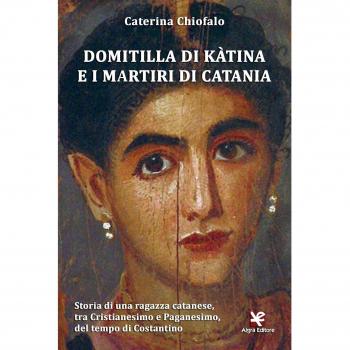 Domitilla di Kàtina e i martiri di Catania. Storia di una ragazza catanese, tra Cristianesimo e Paganesimo, del tempo di Costantino