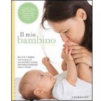 Il mio bambino. Da 0 a 1 anno: tutto quello che desideri sapere per farlo crescere sano e felice