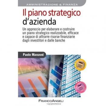 Il piano strategico d'azienda. Un approccio per elaborare e costruire un piano strategico realizzabile, efficace e capace di attrarre risorse finanziarie...