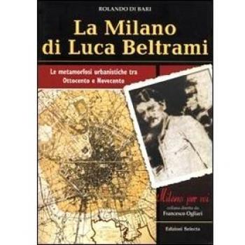 La Milano di Luca Beltrami. Le metamorfosi urbanistiche tra Ottocento e Novecento