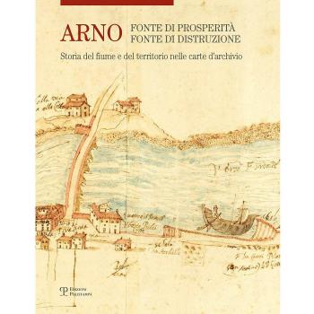 Arno. Fonte di prosperità, fonte di distruzione. Storia del fiume e del territorio nelle carte d'archivio. Ediz. illustrata