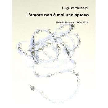 L'amore non è mai uno spreco. Poesie e racconti (1999-2014)